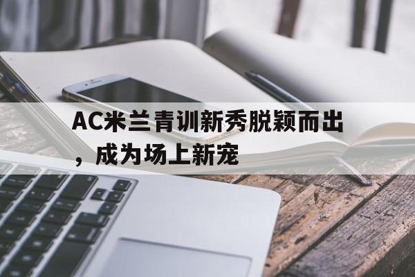 AC米兰青训新秀脱颖而出，成为场上新宠(ac米兰青训出来的巨星)