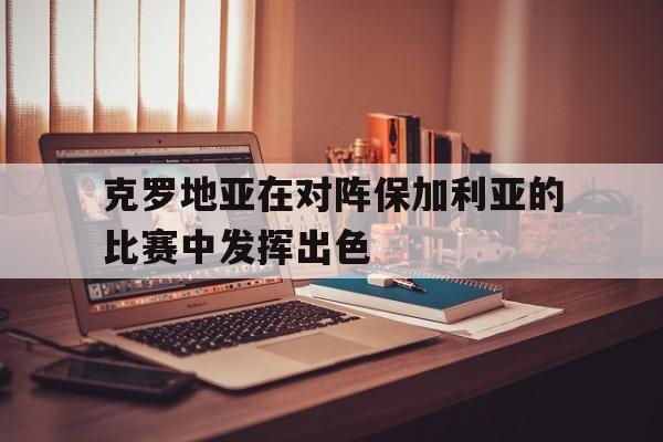 克罗地亚在对阵保加利亚的比赛中发挥出色(克罗地亚在对阵保加利亚的比赛中发挥出色吗)